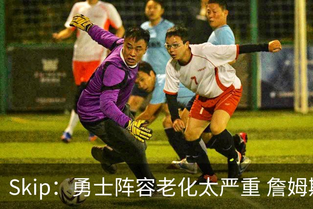 Skip：勇士阵容老化太严重 詹姆斯回骑士夺冠概率大过勇士